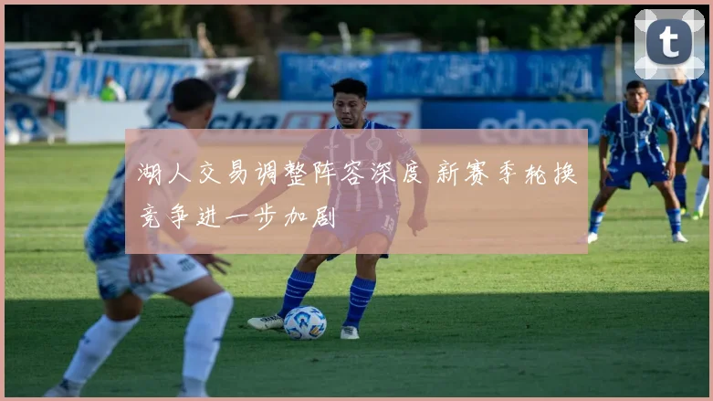 湖人交易调整阵容深度 新赛季轮换竞争进一步加剧