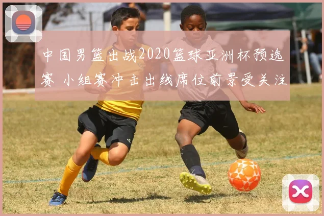 中国男篮出战2020篮球亚洲杯预选赛 小组赛冲击出线席位前景受关注