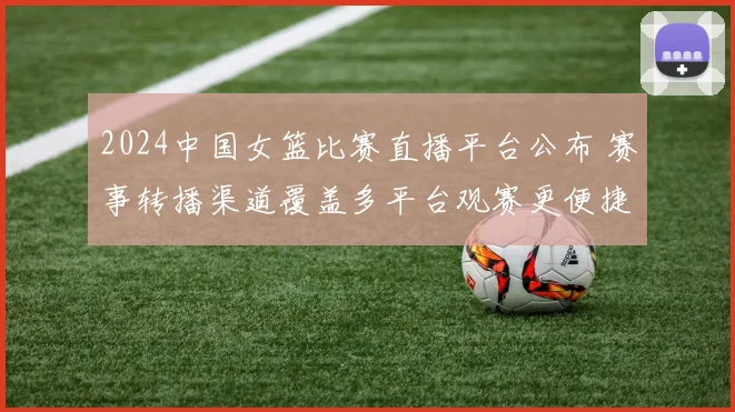 2024中国女篮比赛直播平台公布 赛事转播渠道覆盖多平台观赛更便捷