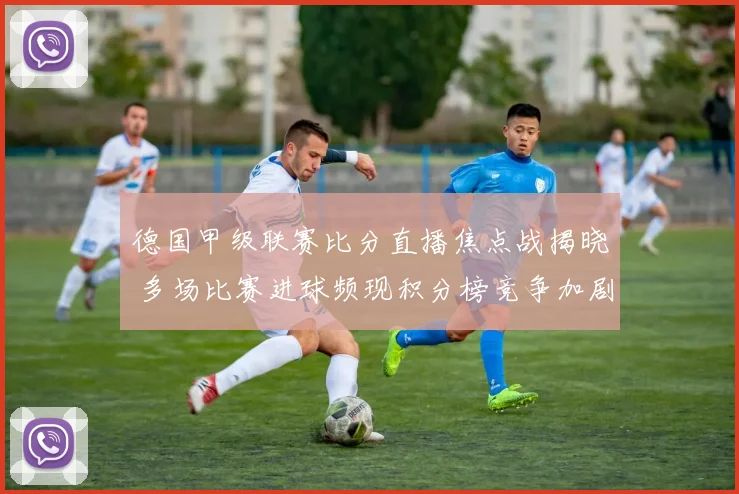 德国甲级联赛比分直播焦点战揭晓 多场比赛进球频现积分榜竞争加剧