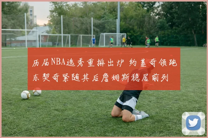 历届NBA选秀重排出炉 约基奇领跑东契奇紧随其后詹姆斯稳居前列