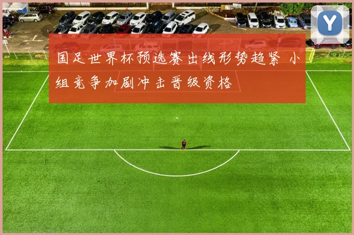 国足世界杯预选赛出线形势趋紧 小组竞争加剧冲击晋级资格