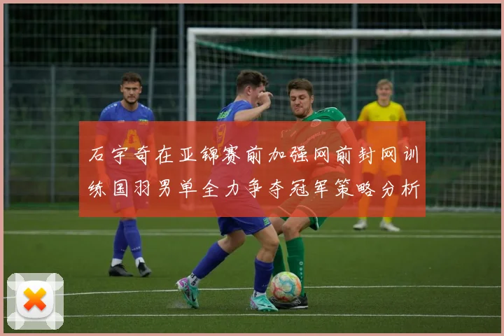 石宇奇在亚锦赛前加强网前封网训练国羽男单全力争夺冠军策略分析