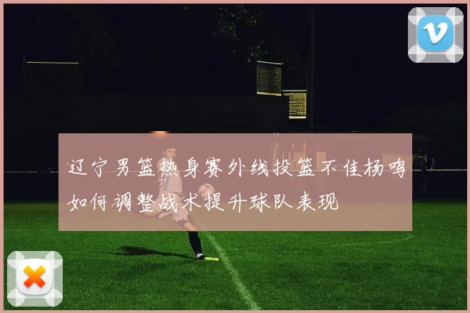 辽宁男篮热身赛外线投篮不佳杨鸣如何调整战术提升球队表现